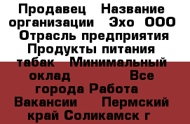Продавец › Название организации ­ Эхо, ООО › Отрасль предприятия ­ Продукты питания, табак › Минимальный оклад ­ 27 000 - Все города Работа » Вакансии   . Пермский край,Соликамск г.